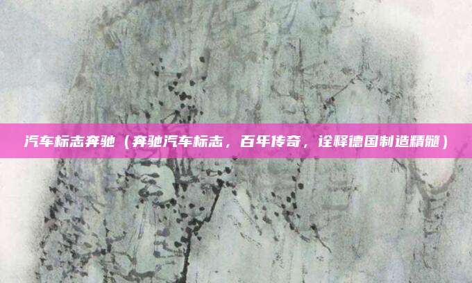 汽车标志奔驰(奔驰汽车标志,百年传奇,诠释德国制造精髓)