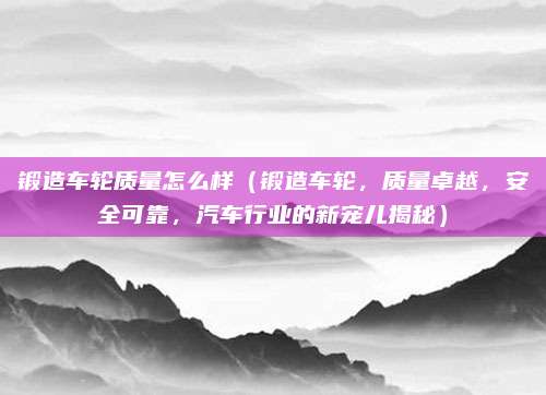 锻造车轮质量怎么样(锻造车轮,质量卓越,安全可靠,汽车行业的新宠儿揭秘)