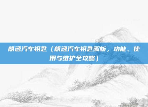 朗逸汽车钥匙(朗逸汽车钥匙解析,功能、使用与维护全攻略)