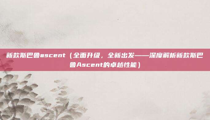 新款斯巴鲁ascent（全面升级，全新出发——深度解析新款斯巴鲁Ascent的卓越性能）