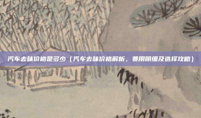汽车去味价格是多少(汽车去味价格解析,费用明细及选择攻略)