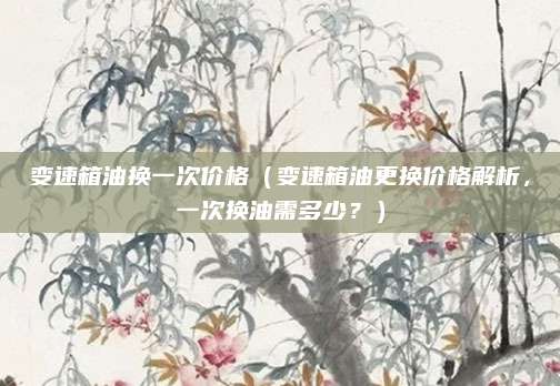 变速箱油换一次价格(变速箱油更换价格解析,一次换油需多少?)