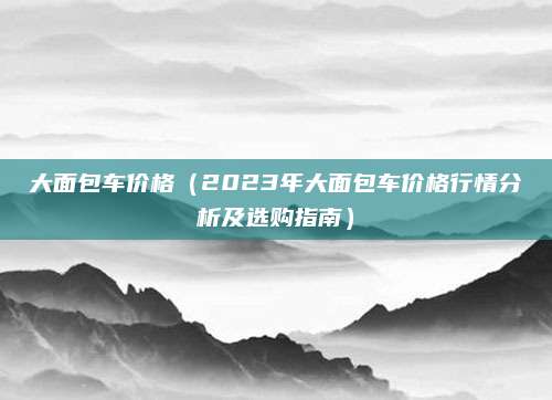 大面包车价格(2023年大面包车价格行情分析及选购指南)