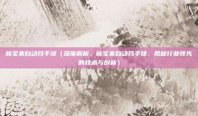 新宝来自动挡手球(深度解析,新宝来自动挡手球,揭秘行业领先的技术与创新)