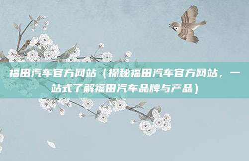 福田汽车官方网站(探秘福田汽车官方网站,一站式了解福田汽车品牌与产品)