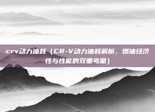 crv动力油耗(CR-V动力油耗解析,燃油经济性与性能的双重考量)