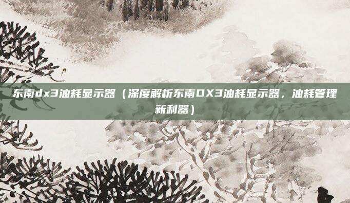 东南dx3油耗显示器(深度解析东南DX3油耗显示器,油耗管理新利器)
