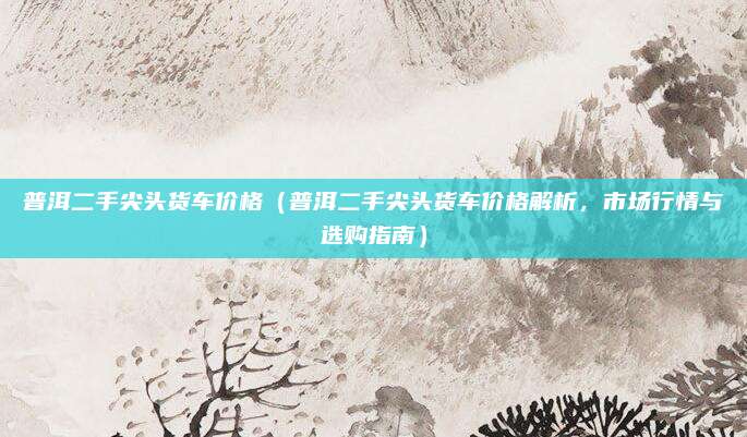 普洱二手尖头货车价格(普洱二手尖头货车价格解析,市场行情与选购指南)