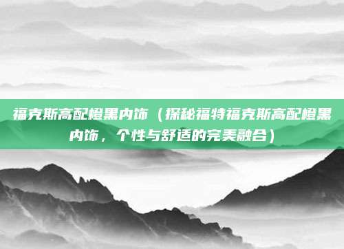 福克斯高配橙黑内饰(探秘福特福克斯高配橙黑内饰,个性与舒适的完美融合)