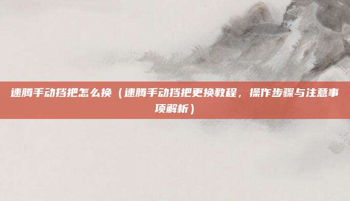 速腾手动挡把怎么换(速腾手动挡把更换教程,操作步骤与注意事项解析)
