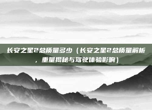长安之星2总质量多少（长安之星2总质量解析，重量揭秘与驾驶体验影响）