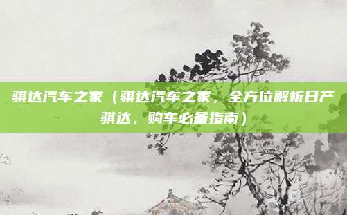 骐达汽车之家(骐达汽车之家,全方位解析日产骐达,购车必备指南)
