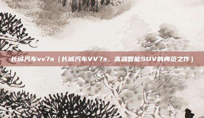 长城汽车vv7s(长城汽车VV7s,高端智能SUV的典范之作)