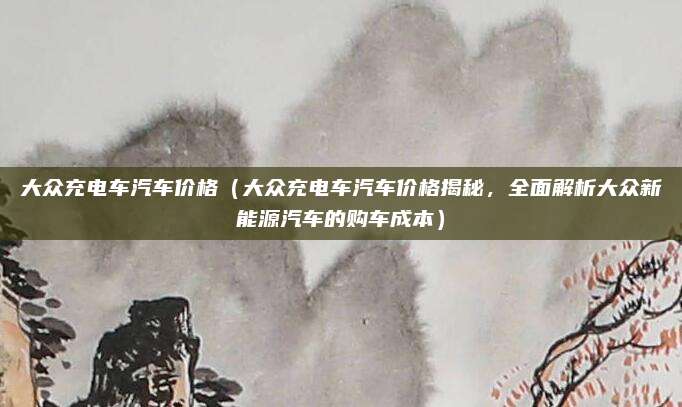 大众充电车汽车价格(大众充电车汽车价格揭秘,全面解析大众新能源汽车的购车成本)