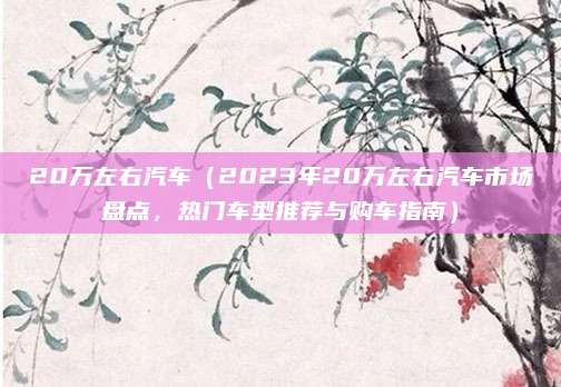 20万左右汽车(2023年20万左右汽车市场盘点,热门车型推荐与购车指南)