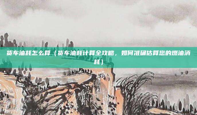 货车油耗怎么算(货车油耗计算全攻略,如何准确估算您的燃油消耗)