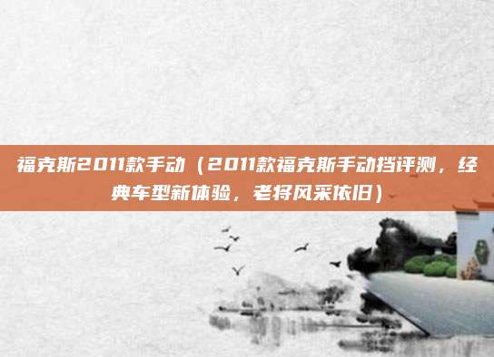 福克斯2011款手动(2011款福克斯手动挡评测,经典车型新体验,老将风采依旧)