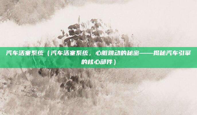汽车活塞系统(汽车活塞系统,心脏跳动的秘密——揭秘汽车引擎的核心部件)
