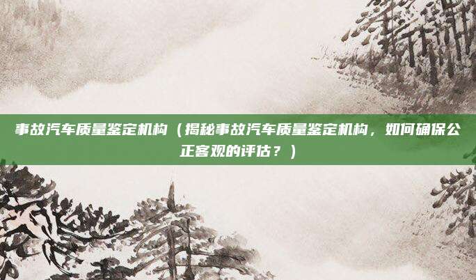 事故汽车质量鉴定机构(揭秘事故汽车质量鉴定机构,如何确保公正客观的评估?)