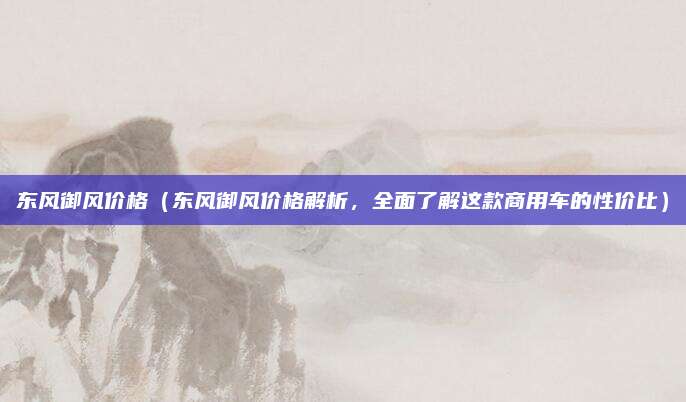 东风御风价格(东风御风价格解析,全面了解这款商用车的性价比)