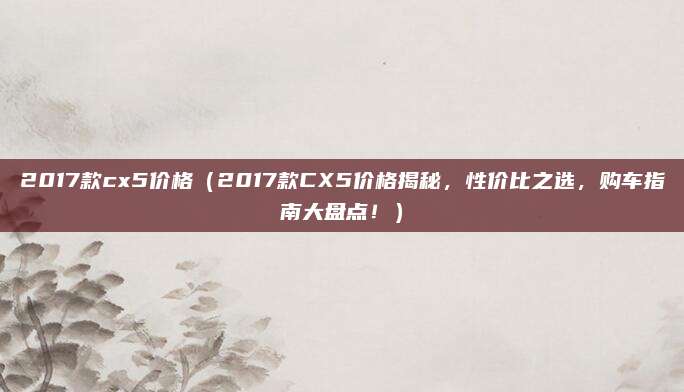 2017款cx5价格(2017款CX5价格揭秘,性价比之选,购车指南大盘点!)