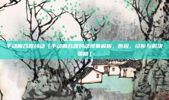 手动离合器抖动（手动离合器抖动现象解析，原因、诊断与解决策略）