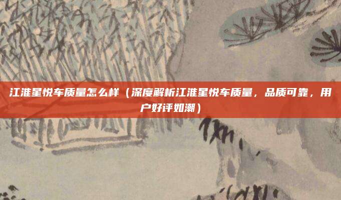 江淮星悦车质量怎么样(深度解析江淮星悦车质量,品质可靠,用户好评如潮)