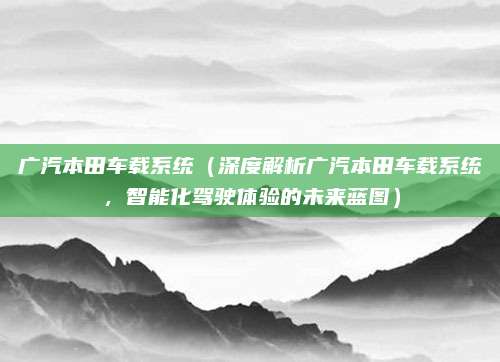 广汽本田车载系统(深度解析广汽本田车载系统,智能化驾驶体验的未来蓝图)