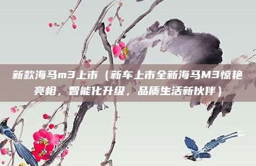 新款海马m3上市(新车上市全新海马M3惊艳亮相,智能化升级,品质生活新伙伴)