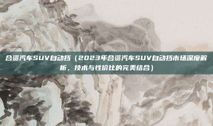 合资汽车SUV自动挡(2023年合资汽车SUV自动挡市场深度解析,技术与性价比的完美结合)