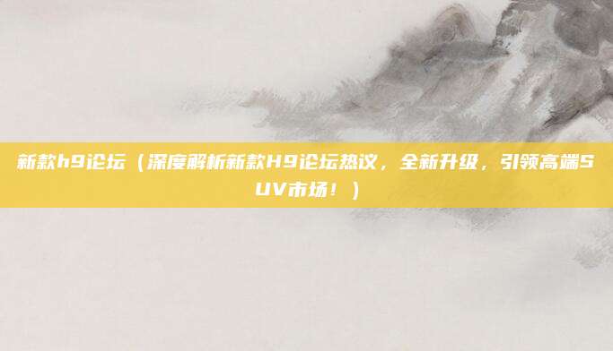 新款h9论坛（深度解析新款H9论坛热议，全新升级，引领高端SUV市场！）