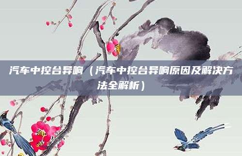 汽车中控台异响(汽车中控台异响原因及解决方法全解析)