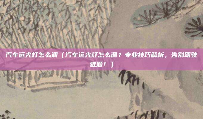 汽车远光灯怎么调（汽车远光灯怎么调？专业技巧解析，告别驾驶难题！）
