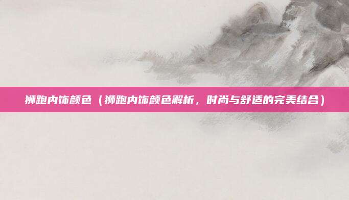 狮跑内饰颜色(狮跑内饰颜色解析,时尚与舒适的完美结合)