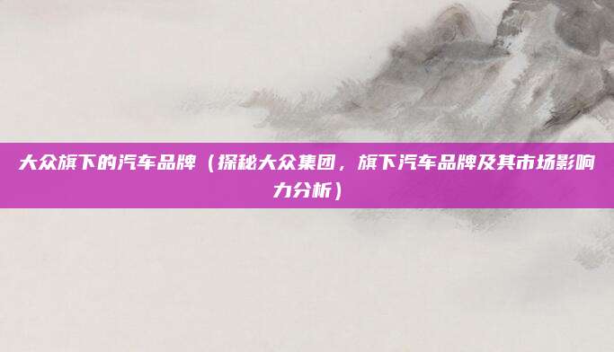 大众旗下的汽车品牌(探秘大众集团,旗下汽车品牌及其市场影响力分析)