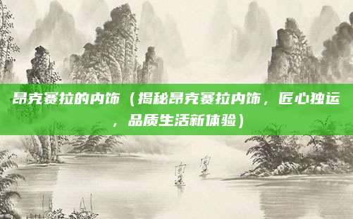 昂克赛拉的内饰(揭秘昂克赛拉内饰,匠心独运,品质生活新体验)