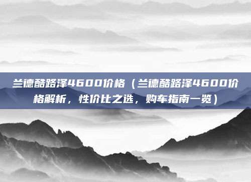 兰德酷路泽4600价格(兰德酷路泽4600价格解析,性价比之选,购车指南一览)