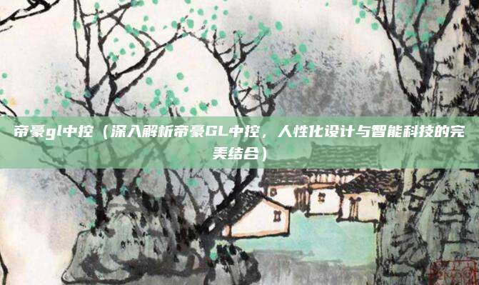 帝豪gl中控(深入解析帝豪GL中控,人性化设计与智能科技的完美结合)
