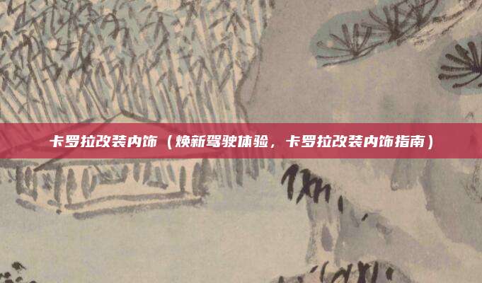 卡罗拉改装内饰(焕新驾驶体验,卡罗拉改装内饰指南)