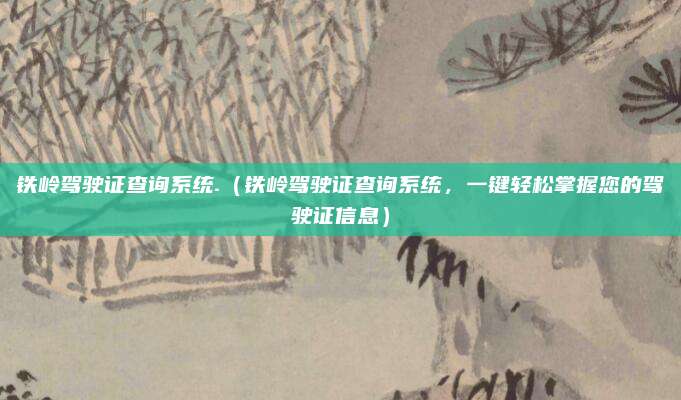 铁岭驾驶证查询系统.(铁岭驾驶证查询系统,一键轻松掌握您的驾驶证信息)