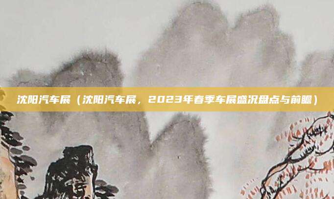 沈阳汽车展(沈阳汽车展,2023年春季车展盛况盘点与前瞻)