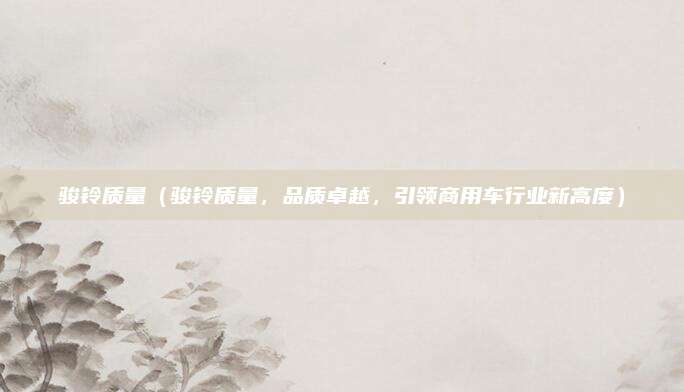 骏铃质量(骏铃质量,品质卓越,引领商用车行业新高度)