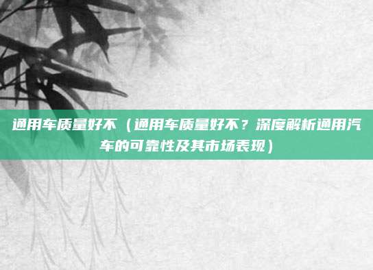 通用车质量好不(通用车质量好不?深度解析通用汽车的可靠性及其市场表现)