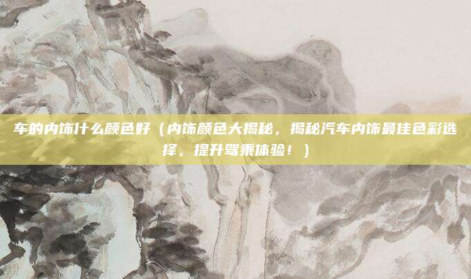 车的内饰什么颜色好(内饰颜色大揭秘,揭秘汽车内饰最佳色彩选择,提升驾乘体验!)
