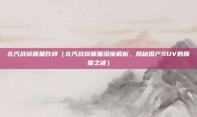 北汽战旗质量咋样(北汽战旗质量深度解析,揭秘国产SUV的质量之谜)