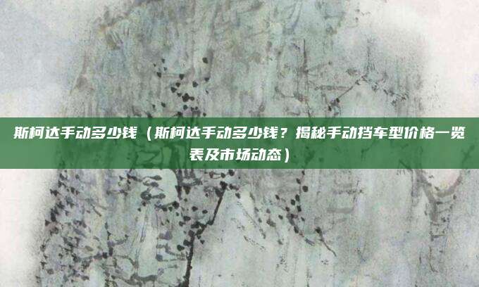 斯柯达手动多少钱(斯柯达手动多少钱?揭秘手动挡车型价格一览表及市场动态)