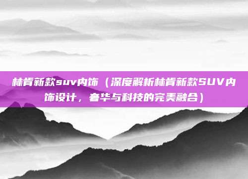 林肯新款suv内饰(深度解析林肯新款SUV内饰设计,奢华与科技的完美融合)