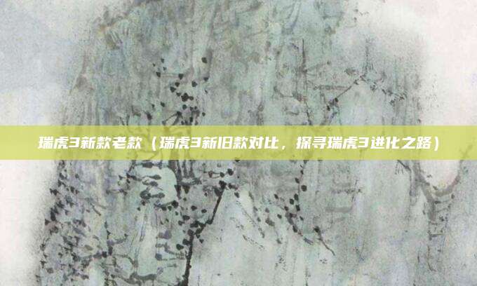瑞虎3新款老款(瑞虎3新旧款对比,探寻瑞虎3进化之路)