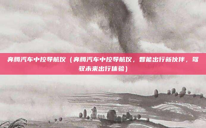 奔腾汽车中控导航仪(奔腾汽车中控导航仪,智能出行新伙伴,驾驭未来出行体验)
