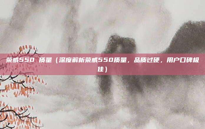 荣威550 质量(深度解析荣威550质量,品质过硬,用户口碑极佳)